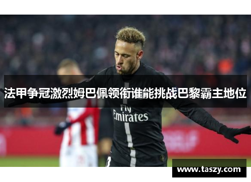 法甲争冠激烈姆巴佩领衔谁能挑战巴黎霸主地位